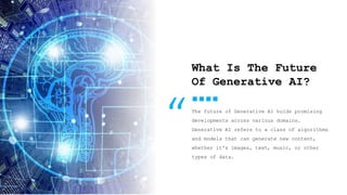 9
What Is The Future
Of Generative AI?
The future of Generative AI holds promising
developments across various domains.
Generative AI refers to a class of algorithms
and models that can generate new content,
whether it's images, text, music, or other
types of data.
“
 