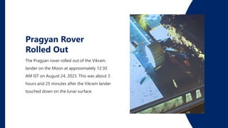 The Pragyan rover rolled out of the Vikram
lander on the Moon at approximately 12:30
AM IST on August 24, 2023. This was about 3
hours and 25 minutes after the Vikram lander
touched down on the lunar surface.
Pragyan Rover
Rolled Out
 