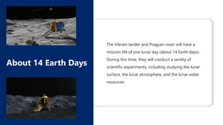 The Vikram lander and Pragyan rover will have a
mission life of one lunar day (about 14 Earth days).
During this time, they will conduct a variety of
scientific experiments, including studying the lunar
surface, the lunar atmosphere, and the lunar water
resources.
About 14 Earth Days
 