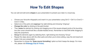 You can add and edit some shapes to your presentation to present your data in a visual way.
● Choose your favourite infographic and insert it in your presentation using Ctrl C + Ctrl V or Cmd C +
Cmd V in Mac.
● Select one of the parts and ungroup it by right-clicking and choosing “Ungroup”.
● Change the color by clicking on the paint bucket.
● Then resize the element by clicking and dragging one of the square-shaped points of its bounding
box (the cursor should look like a double-headed arrow). Remember to hold Shift while dragging to
keep the proportions.
● Group the elements again by selecting them, right-clicking and choosing “Group”.
● Repeat the steps above with the other parts and when you’re done editing, copy the end result and
paste it into your presentation.
● Remember to choose the “Keep source formatting” option so that it keeps the design. For more
info, please visit Slideegg (Tips & Tricks).
How To Edit Shapes
 