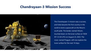 Chandrayaan-3 Mission Success
The Chandrayaan-3 mission was a success,
and India became the first country in the
world to land a spacecraft on the Moon's
south pole. The lander, named Vikram,
touched down on the lunar surface at 18:04
IST (12:34 UTC) on August 23, 2023. The
rover, named Pragyan, will now explore the
lunar surface for the next 14 days.
 