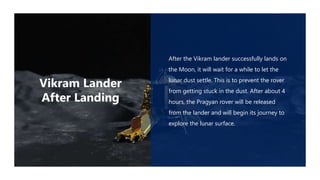 After the Vikram lander successfully lands on
the Moon, it will wait for a while to let the
lunar dust settle. This is to prevent the rover
from getting stuck in the dust. After about 4
hours, the Pragyan rover will be released
from the lander and will begin its journey to
explore the lunar surface.
Vikram Lander
After Landing
 