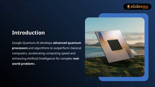 Introduction
Google Quantum AI develops advanced quantum
processors and algorithms to outperform classical
computers, accelerating computing speed and
enhancing Artificial Intelligence for complex real-
world problems.
 