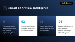Impact on Artificial Intelligence
Accelerates machine
learning by processing
vast datasets
exponentially faster.
Enhances optimization
and prediction accuracy
in AI-driven models.
Enables faster training
of deep neural networks
and algorithms.
Supports development of
more intelligent,
adaptive, and energy-
efficient AI systems.
01 02 03 04
 