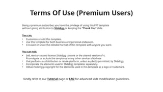 Terms Of Use (Premium Users)
Being a premium subscriber, you have the privilege of using this PPT template
without giving attribution to SlideEgg or keeping the “Thank You” slide.
You can:
• Customize or edit this template.
• Use this template for both business and personal endeavors.
• Circulate or share the editable format of this template with anyone you want.
You can not:
• Sell, rent or second-license SlideEgg content or the altered version of it.
Promulgate or include the templates in any other services database
• that performs as distribution or resale platform, unless explicitly permitted, by SlideEgg.
• Incorporate the elements used in SlideEgg templates separately.
• Obtain SlideEgg copyright for the elements used in this template as a logo or trademark.
Kindly refer to our Tutorial page or FAQ for advanced slide modification guidelines.
 