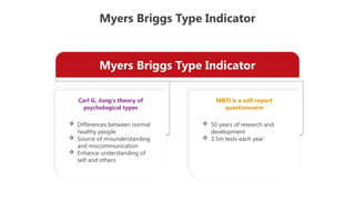 Myers Briggs Type Indicator
Myers Briggs Type Indicator
Carl G. Jung's theory of
psychological types
MBTI is a self-report
questionnaire
 Differences between normal
healthy people
 Source of misunderstanding
and miscommunication
 Enhance understanding of
self and others
 50 years of research and
development
 3.5m tests each year
 