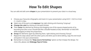 You can add and edit some shapes to your presentation to present your data in a visual way.
● Choose your favourite infographic and insert it in your presentation using Ctrl C + Ctrl V or Cmd
C + Cmd V in Mac.
● Select one of the parts and ungroup it by right-clicking and choosing “Ungroup”.
● Change the color by clicking on the paint bucket.
● Then resize the element by clicking and dragging one of the square-shaped points of its
bounding box (the cursor should look like a double-headed arrow). Remember to hold Shift
while dragging to keep the proportions.
● Group the elements again by selecting them, right-clicking and choosing “Group”.
● Repeat the steps above with the other parts and when you’re done editing, copy the end result
and paste it into your presentation.
● Remember to choose the “Keep source formatting” option so that it keeps the design. For
more info, please visit Slideegg (Tips & Tricks).
How To Edit Shapes
 