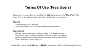Terms Of Use (Free Users)
If you are a free subscriber, you should credit SlideEgg by keeping the “Thank You” slide.
Kindly refer to the following slide for the Terms of Use for premium users.
You can:
• Customize or edit this template
• Use this template for both business and personal endeavors.
You can not:
• Sell, rent, or second-license SlideEgg content or its altered version.
Promulgate, unless explicitly permitted, SlideEgg content, by SlideEgg.
• Incorporate SlideEgg content in any database or file online or offline.
• Obtain SlideEgg content’s copyright.
Kindly refer to our Tutorial page or FAQ for advanced slide modification guidelines.
 