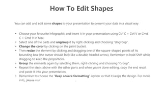 How To Edit Shapes
You can add and edit some shapes to your presentation to present your data in a visual way.
• Choose your favourite infographic and insert it in your presentation using Ctrl C + Ctrl V or Cmd
C + Cmd V in Mac.
• Select one of the parts and ungroup it by right-clicking and choosing “Ungroup”.
• Change the color by clicking on the paint bucket.
• Then resize the element by clicking and dragging one of the square-shaped points of its
bounding box (the cursor should look like a double-headed arrow). Remember to hold Shift while
dragging to keep the proportions.
• Group the elements again by selecting them, right-clicking and choosing “Group”.
• Repeat the steps above with the other parts and when you’re done editing, copy the end result
and paste it into your presentation.
• Remember to choose the “Keep source formatting” option so that it keeps the design. For more
info, please visit Slideegg (Tips & Tricks).
 