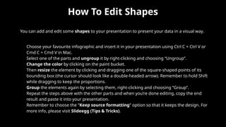 How To Edit Shapes
You can add and edit some shapes to your presentation to present your data in a visual way.
• Choose your favourite infographic and insert it in your presentation using Ctrl C + Ctrl V or
Cmd C + Cmd V in Mac.
• Select one of the parts and ungroup it by right-clicking and choosing “Ungroup”.
• Change the color by clicking on the paint bucket.
• Then resize the element by clicking and dragging one of the square-shaped points of its
bounding box (the cursor should look like a double-headed arrow). Remember to hold Shift
while dragging to keep the proportions.
• Group the elements again by selecting them, right-clicking and choosing “Group”.
• Repeat the steps above with the other parts and when you’re done editing, copy the end
result and paste it into your presentation.
• Remember to choose the “Keep source formatting” option so that it keeps the design. For
more info, please visit Slideegg (Tips & Tricks).
 