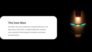 The Iron Man
Iron Man, the iconic superhero created by Marvel, is the
alter ego of Tony Stark, a brilliant billionaire inventor,
and a symbol of technological innovation and heroic
transformation.
 