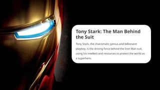 Tony Stark: The Man Behind
the Suit
Tony Stark, the charismatic genius and billionaire
playboy, is the driving force behind the Iron Man suit,
using his intellect and resources to protect the world as
a superhero.
 