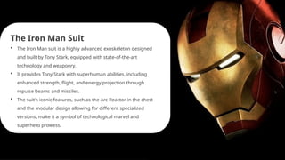 The Iron Man Suit
 The Iron Man suit is a highly advanced exoskeleton designed
and built by Tony Stark, equipped with state-of-the-art
technology and weaponry.
 It provides Tony Stark with superhuman abilities, including
enhanced strength, flight, and energy projection through
repulse beams and missiles.
 The suit's iconic features, such as the Arc Reactor in the chest
and the modular design allowing for different specialized
versions, make it a symbol of technological marvel and
superhero prowess.
 
