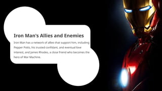 Iron Man's Allies and Enemies
Iron Man has a network of allies that support him, including
Pepper Potts, his trusted confidant, and eventual love
interest, and James Rhodes, a close friend who becomes the
hero of War Machine.
 