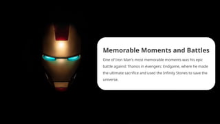 Memorable Moments and Battles
One of Iron Man's most memorable moments was his epic
battle against Thanos in Avengers: Endgame, where he made
the ultimate sacrifice and used the Infinity Stones to save the
universe.
 
