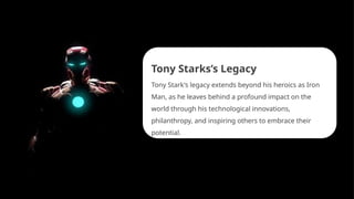 Tony Starks’s Legacy
Tony Stark's legacy extends beyond his heroics as Iron
Man, as he leaves behind a profound impact on the
world through his technological innovations,
philanthropy, and inspiring others to embrace their
potential.
 