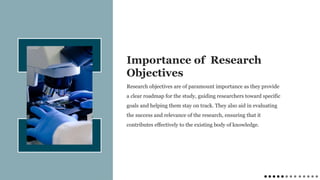 Research objectives are of paramount importance as they provide
a clear roadmap for the study, guiding researchers toward specific
goals and helping them stay on track. They also aid in evaluating
the success and relevance of the research, ensuring that it
contributes effectively to the existing body of knowledge.
Importance of Research
Objectives
 