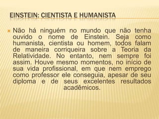 Einstein: cientista e humanista Não há ninguém no mundo que não tenha ouvido o nome de Einstein. Seja como humanista, cientista ou homem, todos falam de maneira corriqueira sobre a Teoria da Relatividade. No entanto, nem sempre foi assim. Houve mesmo momentos, no início de sua vida profissional, em que nem emprego como professor ele conseguia, apesar de seu diploma e de seus excelentes resultados acadêmicos. 