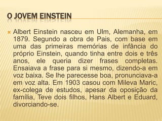 O jovem EinsteinAlbert Einstein nasceu em Ulm, Alemanha, em 1879. Segundo a obra de Pais, com base em uma das primeiras memórias de infância do próprio Einstein, quando tinha entre dois e três anos, ele queria dizer frases completas. Ensaiava a frase para si mesmo, dizendo-a em voz baixa. Se lhe parecesse boa, pronunciava-a em voz alta. Em 1903 casou com MilevaMaric, ex-colega de estudos, apesar da oposição da família, Teve dois filhos, Hans Albert e Eduard, divorciando-se.