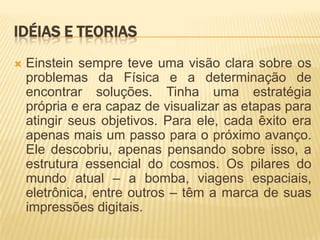 Idéias e teoriasEinstein sempre teve uma visão clara sobre os problemas da Física e a determinação de encontrar soluções. Tinha uma estratégia própria e era capaz de visualizar as etapas para atingir seus objetivos. Para ele, cada êxito era apenas mais um passo para o próximo avanço. Ele descobriu, apenas pensando sobre isso, a estrutura essencial do cosmos. Os pilares do mundo atual – a bomba, viagens espaciais, eletrônica, entre outros – têm a marca de suas impressões digitais.