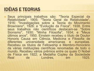 Idéias e teoriasSeus principais trabalhos são: "Teoria Especial da Relatividade", 1905; "Teoria Geral da Relatividade", 1916; "Investigações sobre a Teoria do Movimento Browniano", 1926; e "Evolução da Física", 1938. Entre seus trabalhos não científicos destacam-se "Sobre Sionismo", 1930; "Minha Filosofia", 1934; e "Meus últimos anos", 1950. Einstein recebeu o título de Doutor Honoris Causa em Ciência, Medicina e Filosofia de diferentes universidade americanas e européias. Recebeu os títulos de Fellowship e Membro-Honorário da várias instituições científicas renomadas de todo o mundo. Recebeu vários prêmios entre os quais O Nobel de Física em 1922; a Medalha Copley da Sociedade Real de Londres, em 1925.