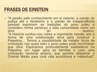 Frases de Einstein"A paixão pelo conhecimento em si mesmo, a paixão da justiça até o fanatismo e a paixão da independência pessoal exprimem as tradições do povo judeu e considero minha pertença a esta comunidade como um dom do destino."A História confiou-nos nobre e importante missão sob a forma de uma colaboração ativa para construir a Palestina… Temos a possibilidade de instalar focos de civilização nos quais todo o povo judeu pode reconhecer sua obra. Esperamos profundamente estabelecer na Palestina um lugar para as famílias e para uma civilização nacional própria, que permita despertar o Oriente Médio para uma vida econômica e intelectual".