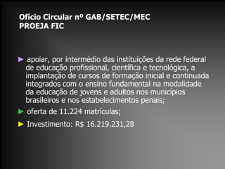 Ofício Circular nº GAB/SETEC/MEC
PROEJA FIC

► apoiar, por intermédio das instituições da rede federal
de educação profissional, científica e tecnológica, a
implantação de cursos de formação inicial e continuada
integrados com o ensino fundamental na modalidade
da educação de jovens e adultos nos municípios
brasileiros e nos estabelecimentos penais;
► oferta de 11.224 matrículas;
► Investimento: R$ 16.219.231,28

 