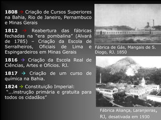 1808  Criação de Cursos Superiores
na Bahia, Rio de Janeiro, Pernambuco
e Minas Gerais

1812  Reabertura das fábricas
fechadas na “era pombalina” (Alvará
de 1785) – Criação da Escola de
Serralheiros, Oficiais de Lima e Fábrica de Gás, Mangais de S.
Diogo, RJ. 1850
Espingardeiros em Minas Gerais
1816  Criação da Escola Real de
Ciências, Artes e Ofícios. RJ.
1817  Criação de um curso de
química na Bahia.
1824  Constituição Imperial:
“...instrução primária e gratuita para
todos os cidadãos”
Fábrica Aliança, Laranjeiras,

RJ, desativada em 1930

 