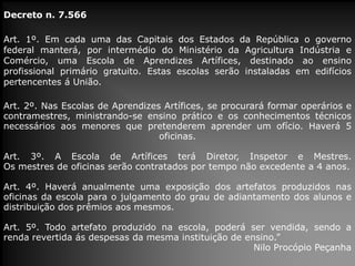 Decreto n. 7.566

Art. 1º. Em cada uma das Capitais dos Estados da República o governo
federal manterá, por intermédio do Ministério da Agricultura Indústria e
Comércio, uma Escola de Aprendizes Artífices, destinado ao ensino
profissional primário gratuito. Estas escolas serão instaladas em edifícios
pertencentes á União.
Art. 2º. Nas Escolas de Aprendizes Artífices, se procurará formar operários e
contramestres, ministrando-se ensino prático e os conhecimentos técnicos
necessários aos menores que pretenderem aprender um ofício. Haverá 5
oficinas.

Art. 3º. A Escola de Artífices terá Diretor, Inspetor e Mestres.
Os mestres de oficinas serão contratados por tempo não excedente a 4 anos.
Art. 4º. Haverá anualmente uma exposição dos artefatos produzidos nas
oficinas da escola para o julgamento do grau de adiantamento dos alunos e
distribuição dos prêmios aos mesmos.
Art. 5º. Todo artefato produzido na escola, poderá ser vendida, sendo a
renda revertida ás despesas da mesma instituição de ensino.”
Nilo Procópio Peçanha

 