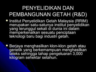 PENYELIDIKAN DAN
PEMBANGUNAN GETAH (R&D)
 Institut

Penyelidikan Getah Malaysia (RRIM)
merupakan satu-satunya institut penyelidikan
yang terunggul sekali di dunia ini dalam
memperkenalkan sesuatu penciptaan
teknologi baru bagi industri getah.

 Berjaya

menghasilkan klon-klon getah atau
genetik yang berkemampuan menghasilkan
lateks sehingga tahap pengeluaran 3,000
kilogram sehektar setahun.

 