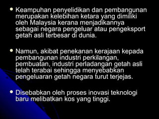  Keampuhan

penyelidikan dan pembangunan
merupakan kelebihan ketara yang dimiliki
oleh Malaysia kerana menjadikannya
sebagai negara pengeluar atau pengeksport
getah asli terbesar di dunia.

 Namun,

akibat penekanan kerajaan kepada
pembangunan industri perkilangan,
pembuatan, industri perladangan getah asli
telah terabai sehingga menyebabkan
pengeluaran getah negara turut terjejas.

 Disebabkan

oleh proses inovasi teknologi
baru melibatkan kos yang tinggi.

 
