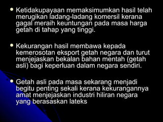  Ketidakupayaan

memaksimumkan hasil telah
merugikan ladang-ladang komersil kerana
gagal meraih keuntungan pada masa harga
getah di tahap yang tinggi.

 Kekurangan

hasil membawa kepada
kemerosotan eksport getah negara dan turut
menjejaskan bekalan bahan mentah (getah
asli) bagi keperluan dalam negara sendiri.

 Getah

asli pada masa sekarang menjadi
begitu penting sekali kerana kekurangannya
amat menjejaskan industri hiliran negara
yang berasaskan lateks

 