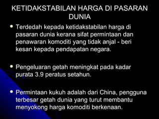 KETIDAKSTABILAN HARGA DI PASARAN
DUNIA
 Terdedah

kepada ketidakstabilan harga di
pasaran dunia kerana sifat permintaan dan
penawaran komoditi yang tidak anjal - beri
kesan kepada pendapatan negara.

 Pengeluaran

getah meningkat pada kadar
purata 3.9 peratus setahun.

 Permintaan

kukuh adalah dari China, pengguna
terbesar getah dunia yang turut membantu
menyokong harga komoditi berkenaan.

 