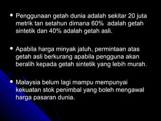  Penggunaan

getah dunia adalah sekitar 20 juta
metrik tan setahun dimana 60% adalah getah
sintetik dan 40% adalah getah asli.

 Apabila

harga minyak jatuh, permintaan atas
getah asli berkurang apabila pengguna akan
beralih kepada getah sintetik yang lebih murah.

 Malaysia

belum lagi mampu mempunyai
kekuatan stok penimbal yang boleh mengawal
harga pasaran dunia.

 
