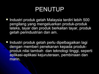 PENUTUP
 Industri

produk getah Malaysia terdiri lebih 500
pengilang yang mengeluarkan produk-produk
lateks, tayar dan produk berkaitan tayar, produk
getah perindustrian dan am.

 Industri

produk getah perlu dipelbagaikan lagi
dengan memberi penekanan kepada produkproduk nilai tambah dan teknologi tinggi, seperti
aplikasi-aplikasi kejuruteraan, pembinaan dan
marin.

 