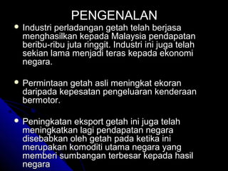  Industri

PENGENALAN

perladangan getah telah berjasa
menghasilkan kepada Malaysia pendapatan
beribu-ribu juta ringgit. Industri ini juga telah
sekian lama menjadi teras kepada ekonomi
negara.

 Permintaan

getah asli meningkat ekoran
daripada kepesatan pengeluaran kenderaan
bermotor.

 Peningkatan

eksport getah ini juga telah
meningkatkan lagi pendapatan negara
disebabkan oleh getah pada ketika ini
merupakan komoditi utama negara yang
memberi sumbangan terbesar kepada hasil
negara

 