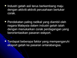  Industri

getah asli terus berkembang maju
dengan aktiviti-aktiviti perusahaan bertukar
corak.

 Pendekatan

paling radikal yang diambil oleh
negara Malaysia dalam industri getah ialah
dengan menukarkan corak perdagangan yang
berorientasikan pasaran eskport.

 Terdapat

beberapa faktor yang mempengaruhi
eksport getah ke pasaran antarabangsa.

 