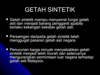GETAH SINTETIK
 Getah

sintetik mampu menyamai fungsi getah
asli dan menjadi barang pengganti apabila
berlaku kekangan bekalan getah asli.

 Persaingan

daripada getah sintetik telah
menggugat pasaran getah asli negara.

 Penurunan

harga minyak menyebabkan getah
sintetik menjadi lebih murah dan seterusnya
mengurangkan permintaan luar negara terhadap
getah asli Malaysia.

 