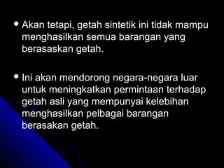  Akan

tetapi, getah sintetik ini tidak mampu
menghasilkan semua barangan yang
berasaskan getah.

 Ini

akan mendorong negara-negara luar
untuk meningkatkan permintaan terhadap
getah asli yang mempunyai kelebihan
menghasilkan pelbagai barangan
berasakan getah.

 