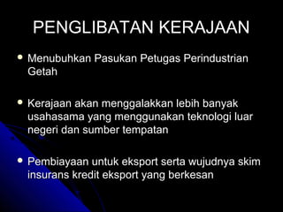 PENGLIBATAN KERAJAAN
 Menubuhkan

Pasukan Petugas Perindustrian

Getah
 Kerajaan

akan menggalakkan lebih banyak
usahasama yang menggunakan teknologi luar
negeri dan sumber tempatan

 Pembiayaan

untuk eksport serta wujudnya skim
insurans kredit eksport yang berkesan

 