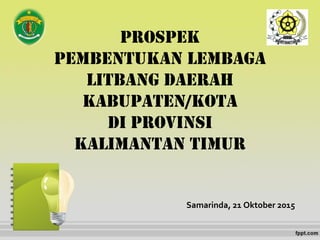 PROSPEK
PEMBENTUKAN LEMBAGA
LITBANG DAERAH
KABUPATEN/KOTA
DI PROVINSI
KALIMANTAN TIMUR
Samarinda, 21 Oktober 2015
 