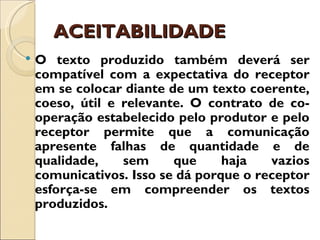 ACEITABILIDADE
   O texto produzido também deverá ser
    compatível com a expectativa do receptor
    em se colocar diante de um texto coerente,
    coeso, útil e relevante. O contrato de co-
    operação estabelecido pelo produtor e pelo
    receptor permite que a comunicação
    apresente falhas de quantidade e de
    qualidade,    sem     que     haja   vazios
    comunicativos. Isso se dá porque o receptor
    esforça-se em compreender os textos
    produzidos.
 