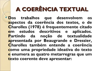 A COERÊNCIA TEXTUAL
   Dos trabalhos que desenvolvem os
    aspectos da coerência dos textos, o de
    Charolles (1978) é frequentemente citado
    em estudos descritivos e aplicados.
    Partindo da noção de textualidade
    apresentada por Beaugrande e Dressier,
    Charolles também entende a coerência
    como uma propriedade ideativa do texto
    e enumera as quatro metarregras que um
    texto coerente deve apresentar:
 