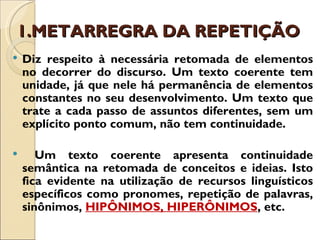 1.METARREGRA DA REPETIÇÃO
   Diz respeito à necessária retomada de elementos
    no decorrer do discurso. Um texto coerente tem
    unidade, já que nele há permanência de elementos
    constantes no seu desenvolvimento. Um texto que
    trate a cada passo de assuntos diferentes, sem um
    explícito ponto comum, não tem continuidade.

      Um texto coerente apresenta continuidade
    semântica na retomada de conceitos e ideias. Isto
    fica evidente na utilização de recursos linguísticos
    específicos como pronomes, repetição de palavras,
    sinônimos, HIPÔNIMOS, HIPERÔNIMOS, etc.
 