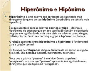 Hiperônimo e Hipônimo
   Hiperônimo é uma palavra que apresenta um significado mais
    abrangente do que o do seu hipônimo (vocabulário de sentido mais
    específico). 
    É o que acontece com as palavras doença e gripe – doença é
    hiperônimo de gripe porque em seu significado contém o significado
    de gripe e o significado de mais uma série de palavras como dengue,
    malária, câncer. Então se conclui que gripe é hipônimo de doença. 
    A relação existente entre hiperônimo e hipônimo é fundamental
    para a coesão textual. 
    Ex: Grupos de refugiados chegam diariamente do sertão castigado
    pela seca. São pessoas famintas, maltrapilhas, destruídas. 
    Note que a palavra “pessoas” é um hiperônimo da palavra
    “refugiados”, uma vez que “pessoas” apresenta um significado mais
    abrangente que seu hipônimo “refugiados”.
 