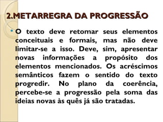 2.METARREGRA DA PROGRESSÃO
   O texto deve retomar seus elementos
    conceituais e formais, mas não deve
    limitar-se a isso. Deve, sim, apresentar
    novas informações a propósito dos
    elementos mencionados. Os acréscimos
    semânticos fazem o sentido do texto
    progredir. No plano da coerência,
    percebe-se a progressão pela soma das
    ideias novas às quês já são tratadas.
 
