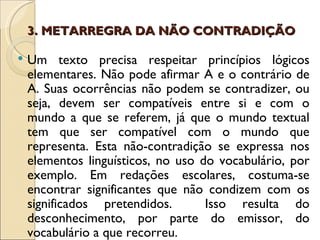 3. METARREGRA DA NÃO CONTRADIÇÃO

   Um texto precisa respeitar princípios lógicos
    elementares. Não pode afirmar A e o contrário de
    A. Suas ocorrências não podem se contradizer, ou
    seja, devem ser compatíveis entre si e com o
    mundo a que se referem, já que o mundo textual
    tem que ser compatível com o mundo que
    representa. Esta não-contradição se expressa nos
    elementos linguísticos, no uso do vocabulário, por
    exemplo. Em redações escolares, costuma-se
    encontrar significantes que não condizem com os
    significados pretendidos.       Isso resulta do
    desconhecimento, por parte do emissor, do
    vocabulário a que recorreu.
 