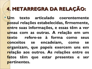 4. METARREGRA DA RELAÇÃO:
   Um texto articulado coerentemente
    possui relações estabelecidas, firmemente,
    entre suas informações, e essas têm a ver
    umas com as outras. A relação em um
    texto    refere-se à forma como seus
    conceitos se encadeiam, como se
    organizam, que papeis exercem uns em
    relação aos outros. As relações entre os
    fatos têm que estar presentes e ser
    pertinentes.
 
