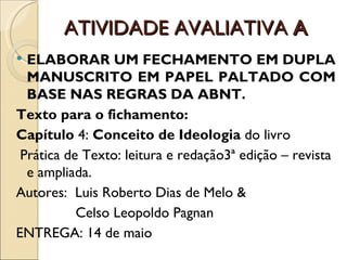 ATIVIDADE AVALIATIVA A
 ELABORAR UM FECHAMENTO EM DUPLA
  MANUSCRITO EM PAPEL PALTADO COM
  BASE NAS REGRAS DA ABNT.
Texto para o fichamento:
Capítulo 4: Conceito de Ideologia do livro
 Prática de Texto: leitura e redação3ª edição – revista
  e ampliada.
Autores: Luis Roberto Dias de Melo &
           Celso Leopoldo Pagnan
ENTREGA: 14 de maio
 