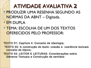 ATIVIDADE AVALIATIVA 2
 PRODUZIR UMA RESENHA SEGUNDO AS
  NORMAS DA ABNT – Digitada.
 EM DUPLA
 TEMA: ESCOLHA DE UM DOS TEXTOS
  OFERECIDOS PELO PROFESSOR:

TEXTO 01: Capítulo 4: Conceito de Ideologia;
 TEXTO 02: A construção do texto: coesão e coerência textuais
  conceito de tópico;
TEXTO 03: LEITOR E LEITURAS: Considerações sobre
  Gêneros Textuais e Construção de sentidos
 
